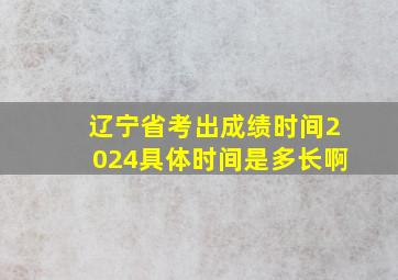 辽宁省考出成绩时间2024具体时间是多长啊