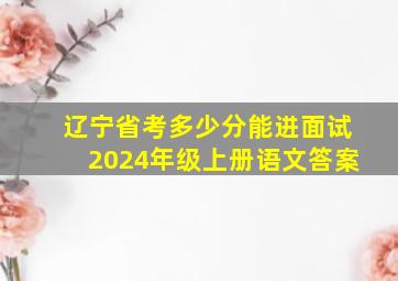 辽宁省考多少分能进面试2024年级上册语文答案