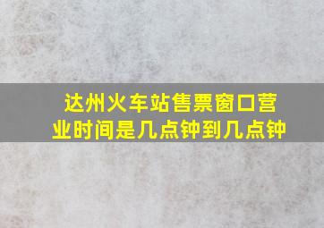 达州火车站售票窗口营业时间是几点钟到几点钟