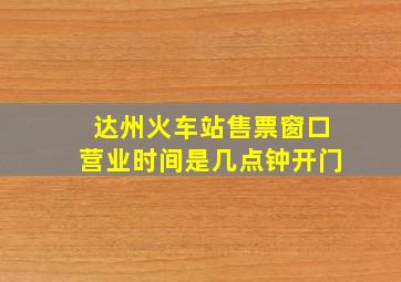 达州火车站售票窗口营业时间是几点钟开门