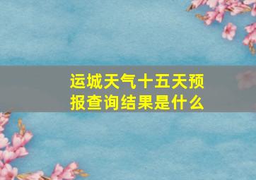 运城天气十五天预报查询结果是什么