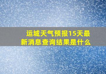 运城天气预报15天最新消息查询结果是什么