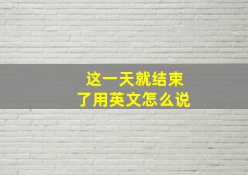 这一天就结束了用英文怎么说