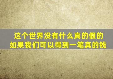 这个世界没有什么真的假的如果我们可以得到一笔真的钱