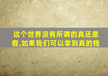 这个世界没有所谓的真还是假,如果我们可以拿到真的钱