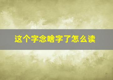 这个字念啥字了怎么读