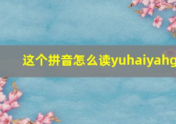 这个拼音怎么读yuhaiyahg