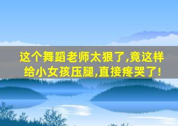 这个舞蹈老师太狠了,竟这样给小女孩压腿,直接疼哭了!