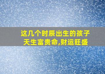 这几个时辰出生的孩子天生富贵命,财运旺盛