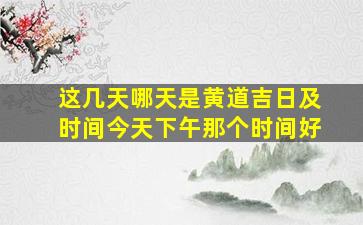 这几天哪天是黄道吉日及时间今天下午那个时间好