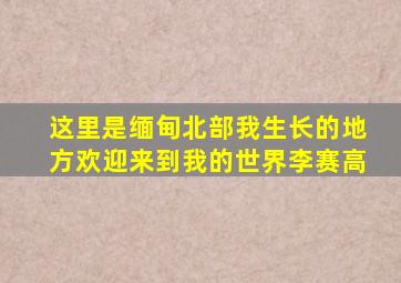 这里是缅甸北部我生长的地方欢迎来到我的世界李赛高