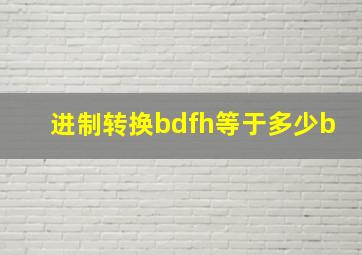 进制转换bdfh等于多少b