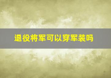 退役将军可以穿军装吗