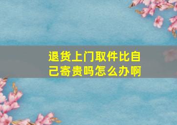 退货上门取件比自己寄贵吗怎么办啊