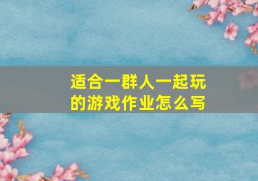 适合一群人一起玩的游戏作业怎么写