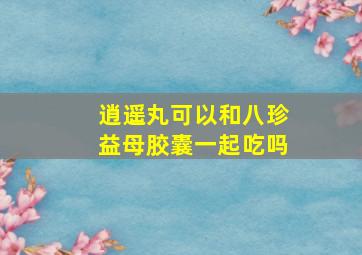 逍遥丸可以和八珍益母胶囊一起吃吗