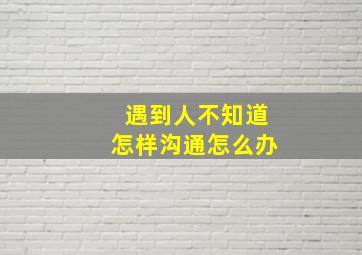 遇到人不知道怎样沟通怎么办