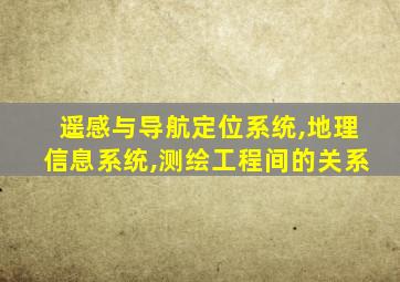 遥感与导航定位系统,地理信息系统,测绘工程间的关系