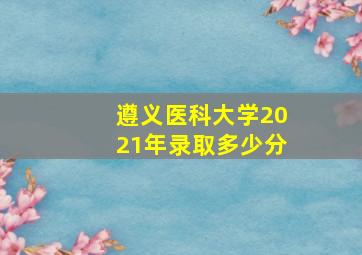 遵义医科大学2021年录取多少分