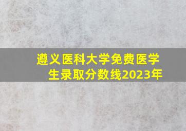 遵义医科大学免费医学生录取分数线2023年