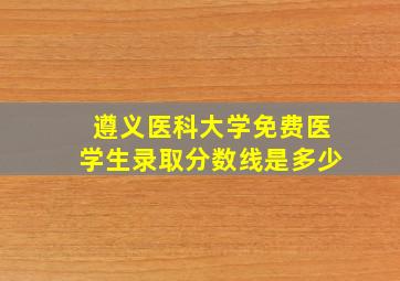 遵义医科大学免费医学生录取分数线是多少