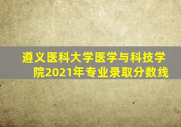 遵义医科大学医学与科技学院2021年专业录取分数线