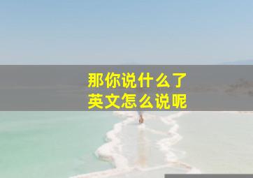 那你说什么了英文怎么说呢