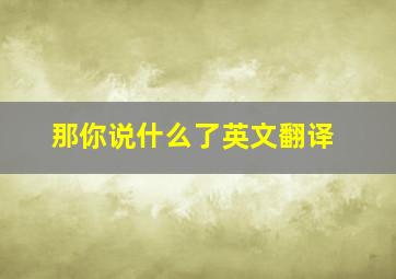 那你说什么了英文翻译