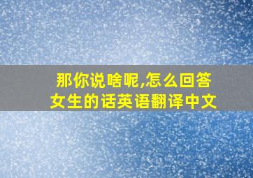 那你说啥呢,怎么回答女生的话英语翻译中文