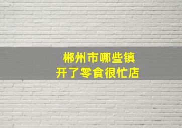 郴州市哪些镇开了零食很忙店