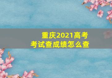 重庆2021高考考试查成绩怎么查