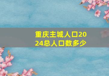 重庆主城人口2024总人口数多少