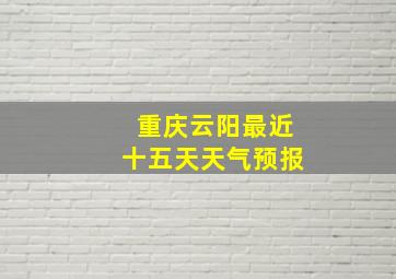 重庆云阳最近十五天天气预报