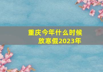 重庆今年什么时候放寒假2023年