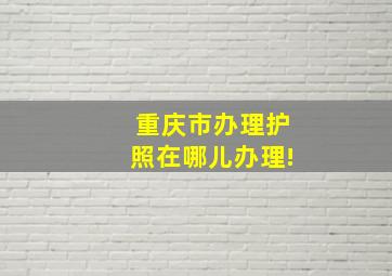 重庆市办理护照在哪儿办理!