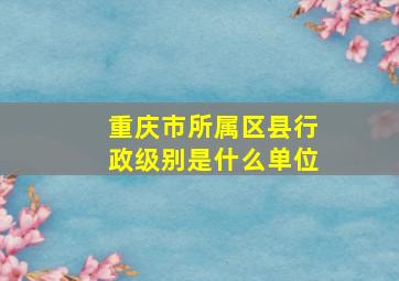 重庆市所属区县行政级别是什么单位