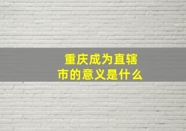 重庆成为直辖市的意义是什么