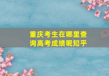 重庆考生在哪里查询高考成绩呢知乎