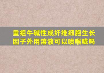 重组牛碱性成纤维细胞生长因子外用溶液可以喷喉咙吗