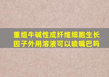 重组牛碱性成纤维细胞生长因子外用溶液可以喷嘴巴吗