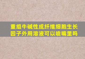 重组牛碱性成纤维细胞生长因子外用溶液可以喷嘴里吗