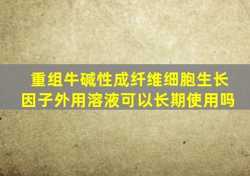 重组牛碱性成纤维细胞生长因子外用溶液可以长期使用吗