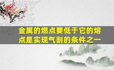 金属的燃点要低于它的熔点是实现气割的条件之一