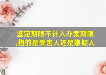 鉴定期限不计入办案期限,指的是受害人还是嫌疑人