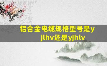 铝合金电缆规格型号是yjlhv还是yjhlv