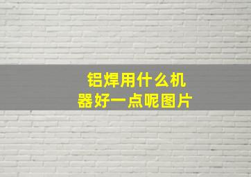 铝焊用什么机器好一点呢图片