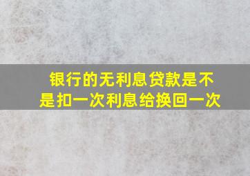 银行的无利息贷款是不是扣一次利息给换回一次