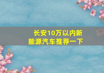 长安10万以内新能源汽车推荐一下