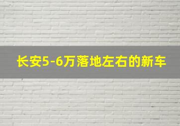 长安5-6万落地左右的新车