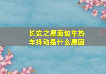 长安之星面包车热车抖动是什么原因